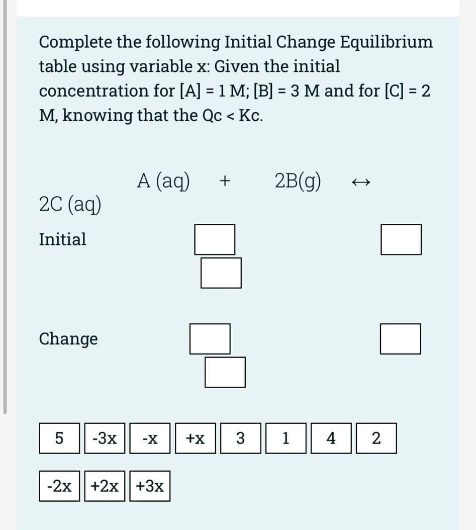 Complete the following Initial Change Equilibrium
table using variable x: Given the initial
concentration for [A] = 1 M; [B] = 3 M and for [C] = 2
M, knowing that the Qc < Kc.
2C (aq)
Initial
Change
5
-2x
-3x
A (aq)
-X
+2x+3x
+X
3
2B(g)
1
4
2