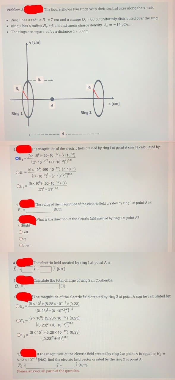 The figure shows two rings with their central axes along the x-axis.
• Ring 1 has a radius R₁ = 7 cm and a charge Q₁ = 60 pC uniformly distributed over the ring.
• Ring 2 has a radius R₂ = 6 cm and linear charge density A2 = -14 pC/m.
•The rings are separated by a distance d = 30 cm.
Problem 3.
-- R₁
R₁
0
Ring 1
1
OE₁=
5
OE,=
2.
4.
E₁
The magnitude of the electric field created by ring 1 at point A can be calculated by:
(9x 10°) (60-10-12)-(7-10-2)
((7-10-2)²+(7-10-2)2)1.5
OE₁ =
6
E₁ =
Q₂ =
ORight
OLeft
Oup
Odown
OE₂=
y [cm]
OE₂=
OE₂ =
-
7.
A
(9x109) (60-10-12)-(7-10-2)
((7-10-2)2+(7-10-2)2)0.5
(9x109) (60-10-12) (7)
((7)²+(7)²)1.5
R₂
Ring 2
x [cm]
The value of the magnitude of the electric field created by ring 1 at point A is:
[N/C]
What is the direction of the electric field created by ring 1 at point A?
The electric field created by ring 1 at point A is:
i +[
[N/C]
Calculate the total charge of ring 2 in Coulombs.
[C]
The magnitude of the electric field created by ring 2 at point A can be calculated by:
(9x109) (5.28x10-12)-(0.23)
((0.23)2+(6-10-2)2)1.5
(9x 10°) (5.28x10-12)-(0.23)
((0.23)²+(6-10-2)2) 0.5
(9x109)-(5.28x10-12) (0.23)
((0.23)²+(6)²)0.5
If the magnitude of the electric field created by ring 2 at point A is equal to E₂ =
8.13x10-13 [N/C], find the electric field vector created by the ring 2 at point A.
E₂ =
]+[
Ĵ[N/C]
Please answer all parts of the question.