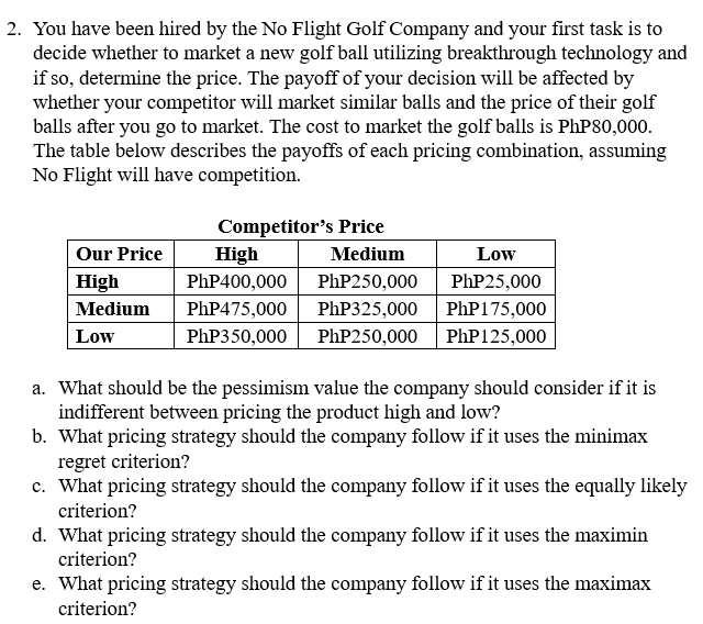 2. You have been hired by the No Flight Golf Company and your first task is to
decide whether to market a new golf ball utilizing breakthrough technology and
if so, determine the price. The payoff of your decision will be affected by
whether your competitor will market similar balls and the price of their golf
balls after you go to market. The cost to market the golf balls is PhP80,000.
The table below describes the payoffs of each pricing combination, assuming
No Flight will have competition.
Our Price
High
Medium
Low
Competitor's Price
High
PhP400,000
PhP475,000
PhP350,000
Medium
PhP250,000
PhP325,000
PhP 175,000
PhP250,000 PhP 125,000
Low
PhP25,000
a. What should be the pessimism value the company should consider if it is
indifferent between pricing the product high and low?
b. What pricing strategy should the company follow if it uses the minimax
regret criterion?
c. What pricing strategy should the company follow if it uses the equally likely
criterion?
d. What pricing strategy should the company follow if it uses the maximin
criterion?
e. What pricing strategy should the company follow if it uses the maximax
criterion?