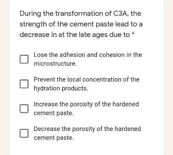 During the transformation of C3A, the
strength of the cement paste lead to a
decrease in at the late ages due to *
Lose the adhesion and cohesion in the
microstructure.
Prevent the local concentration of the
hydration products.
Increase the porosity of the hardened
cement paste.
Decrease the porosity of the hardened
cement paste.
