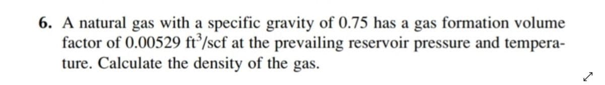 6. A natural gas with a specific gravity of 0.75 has a gas formation volume
factor of 0.00529 ft/scf at the prevailing reservoir pressure and tempera-
ture. Calculate the density of the gas.
