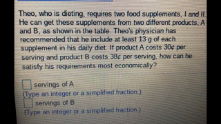 Theo, who is dieting, requires two food supplements, I and I
He can get these supplements from two different products, A
and B, as shown in the table. Theo's physician has
recommended that he include at least 13 g of each
supplement in his daily diet. If product A costs 30e per
serving and product B costs 38¢ per serving, how can he
satisty his requirements most economically?
servings of A
Type an integer or a simplified fraction.)
servings of B
(Type an integer or a simplified fraction)
