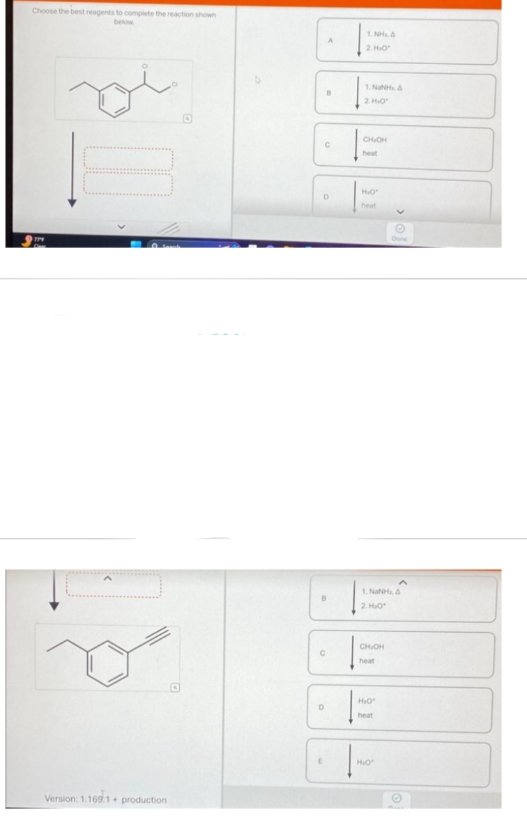 Choose the best reagents to complete the reaction shown
below
779
Samah
Version: 1.169.1+ production
A
B
C
D
B
C
D
E
NH, B
2. H₂O
LNNHB
2. H₂O*
CH₂OH
heat
H₂O*
heat
CH₂OH
heat
1. NINH, B
2. H₂O
H₂O*
heat
✓
H₂O*
Done