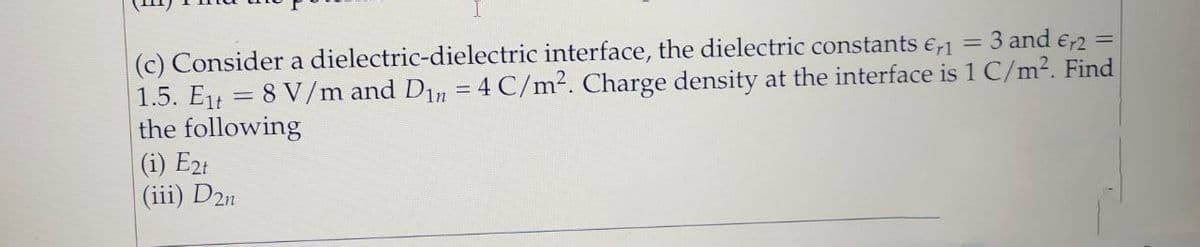 (c) Consider a dielectric-dielectric interface, the dielectric constants e,1 = 3 and e-2 =
1.5. Et = 8 V//m and Din = 4 C/m². Charge density at the interface is 1 C/m². Find
the following
(i) E2t
(iii) D2n
