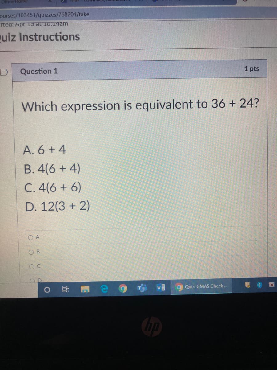 Office Home
ourses/103451/quizzes/768201/take
artea: Apr I5 at 10:14am
quiz Instructions
1 pts
Question 1
Which expression is equivalent to 36 + 24?
A. 6 + 4
B. 4(6 + 4)
C. 4(6 + 6)
D. 12(3 + 2)
O A
O B
O Quiz: GMAS Check.
近
