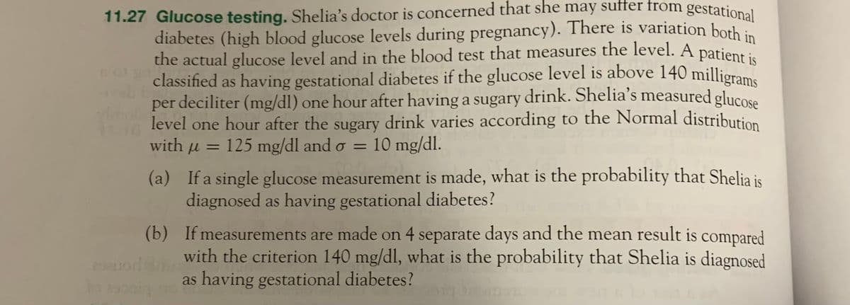 11.27 Glucose testing. Shelia's doctor is concerned that she may suffer from gestational
diabetes (high blood glucose levels during pregnancy). There is variation both in
the actual glucose level and in the blood test that measures the level. A patient is
classified as having gestational diabetes if the glucose level is above 140 milligrams
per deciliter (mg/dl) one hour after having a sugary drink. Shelia's measured glucose
level one hour after the sugary drink varies according to the Normal distribution
with u = 125 mg/dl and o = 10 mg/dl.
(a)
If a single glucose measurement is made, what is the probability that Shelia is
diagnosed as having gestational diabetes?
(b)
If measurements are made on 4 separate days and the mean result is compared
with the criterion 140 mg/dl, what is the probability that Shelia is diagnosed
as having gestational diabetes?
eduod
to escaig