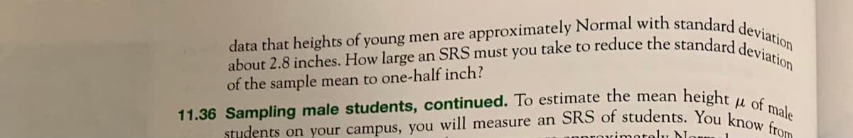 data that heights of young men are approximately Normal with standard deviation
about 2.8 inches. How large an SRS must you take to reduce the standard deviation
of the sample mean to one-half inch?
н
11.36 Sampling male students, continued. To estimate the mean height of male
students on your campus, you will measure an SRS of students. You know from
oximately Nor