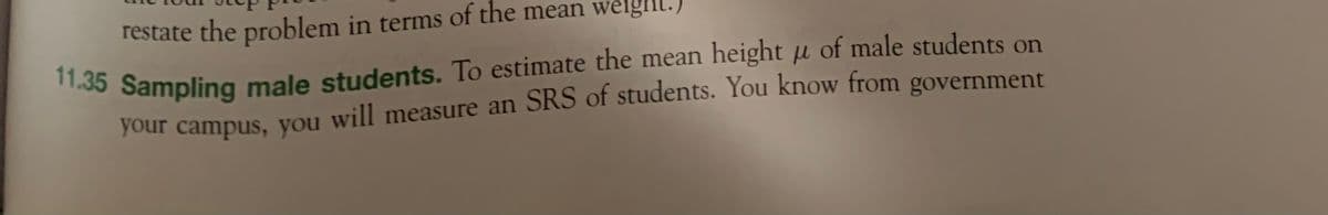 restate the problem in terms of the mean weight.)
11.35 Sampling male students. To estimate the mean height u of male students on
your campus, you will measure an SRS of students. You know from government