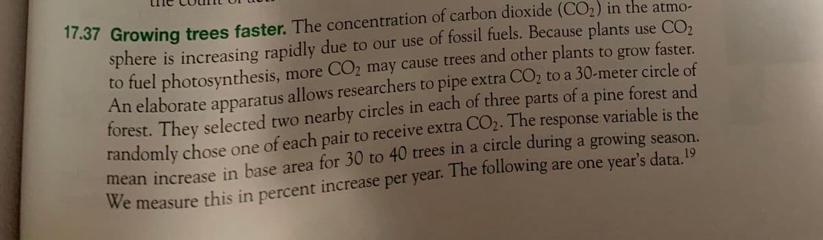 17.37 Growing trees faster. The concentration of carbon dioxide (CO₂) in the atmo-
sphere is increasing rapidly due to our use of fossil fuels. Because plants use CO₂
to fuel photosynthesis, more CO₂ may cause trees and other plants to grow faster.
An elaborate apparatus allows researchers to pipe extra CO₂ to a 30-meter circle of
forest. They selected two nearby circles in each of three parts of a pine forest and
randomly chose one of each pair to receive extra CO₂. The response variable is the
mean increase in base area for 30 to 40 trees in a circle during a growing season.
We measure this in percent increase per year. The following are one year's data. 19