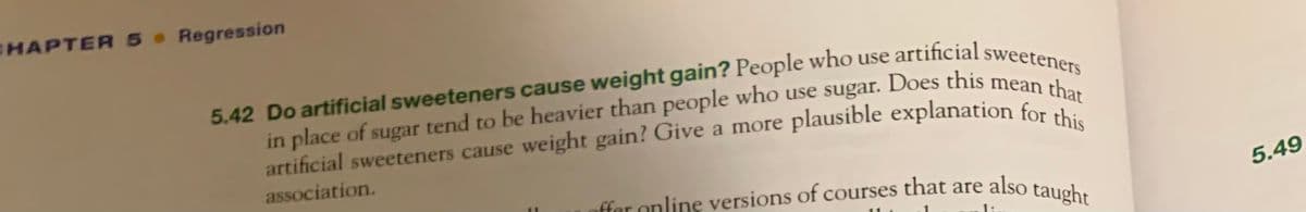 CHAPTER 5 Regression
5.42 Do artificial sweeteners cause weight gain? People who use artificial sweeteners
in place of sugar tend to be heavier than people who use sugar. Does this mean that
artificial sweeteners cause weight gain? Give a more plausible explanation for thi
association.
offer online versions of courses that are also taught
5.49