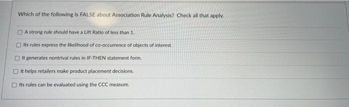 Which of the following is FALSE about Association Rule Analysis? Check all that apply.
DA strong rule should have a Lift Ratio of less than 1.
O Its rules express the likelihood of co-occurrence of objects of interest.
O t generates nontrival rules in IF-THEN statement form.
it helps retailers make product placement decisions.
O Its rules can be evaluated using the CCC measure.
