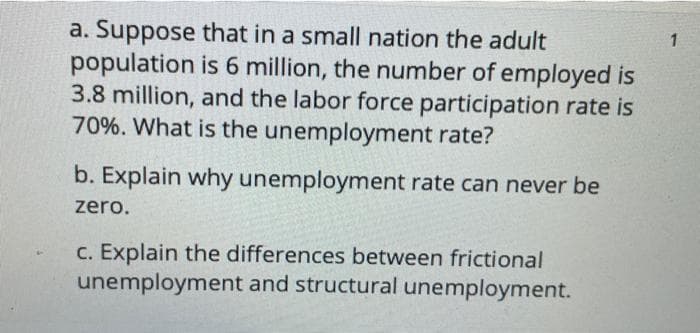 a. Suppose that in a small nation the adult
population is 6 million, the number of employed is
3.8 million, and the labor force participation rate is
70%. What is the unemployment rate?
b. Explain why unemployment rate can never be
zero.
C. Explain the differences between frictional
unemployment and structural unemployment.
