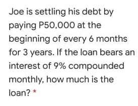 Joe is settling his debt by
paying P50,000 at the
beginning of every 6 months
for 3 years. If the loan bears an
interest of 9% compounded
monthly, how much is the
loan? *
