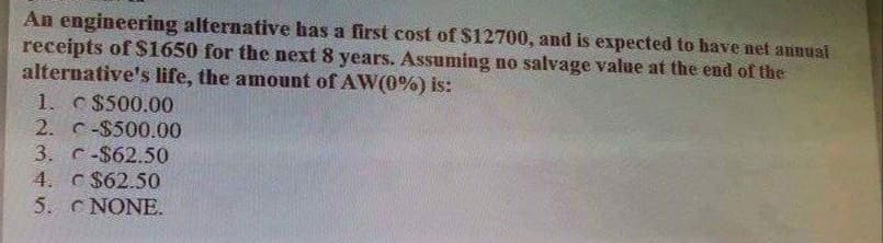 An engineering alternative has a first cost of $12700, and is expected to have net annuai
receipts of $1650 for the next 8 years. Assuming no salvage value at the end of the
alternative's life, the amount of AW(0%) is:
1. c$500.00
2. C-$500.00
3. C-$62.50
4. C $62.50
5. C NONE.
