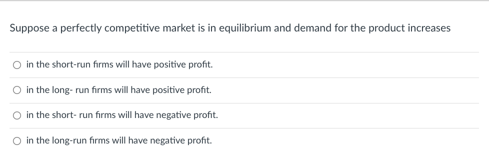 Suppose a perfectly competitive market is in equilibrium and demand for the product increases
O in the short-run firms will have positive profit.
O in the long-run firms will have positive profit.
O in the short- run firms will have negative profit.
O in the long-run firms will have negative profit.