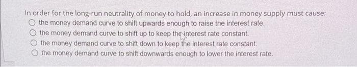 In order for the long-run neutrality of money to hold, an increase in money supply must cause:
O the money demand curve to shift upwards enough to raise the interest rate,
the money demand curve to shift up to keep the interest rate constant.
the money demand curve to shift down to keep the interest rate constant.
the money demand curve to shift downwards enough to lower the interest rate.
