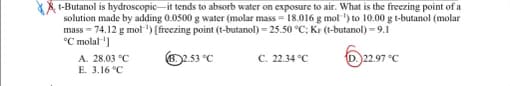 t-Butanol is hydroscopic it tends to absorb water on exposure to air. What is the freezing point of a
solution made by adding 0.0500 g water (molar mass= 18.016 g mol ¹) to 10.00 g t-butanol (molar
mass=74.12 g mol-¹) [freezing point (t-butanol) - 25.50 °C; Kr (t-butanol) - 9.1
°C molal ¹]
C. 22.34 °C
D. 22.97 °C
A. 28.03 °C
E. 3.16 °C
(B.2.53 °C