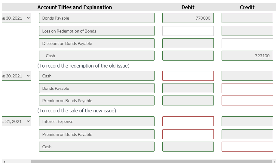 Account Titles and Explanation
Debit
Credit
iе 30, 2021
Bonds Payable
770000
Loss on Redemption of Bonds
Discount on Bonds Payable
Cash
793100
(To record the redemption of the old issue)
е 30, 2021
Cash
Bonds Payable
Premium on Bonds Payable
(To record the sale of the new issue)
c. 31, 2021
Interest Expense
Premium on Bonds Payable
Cash
