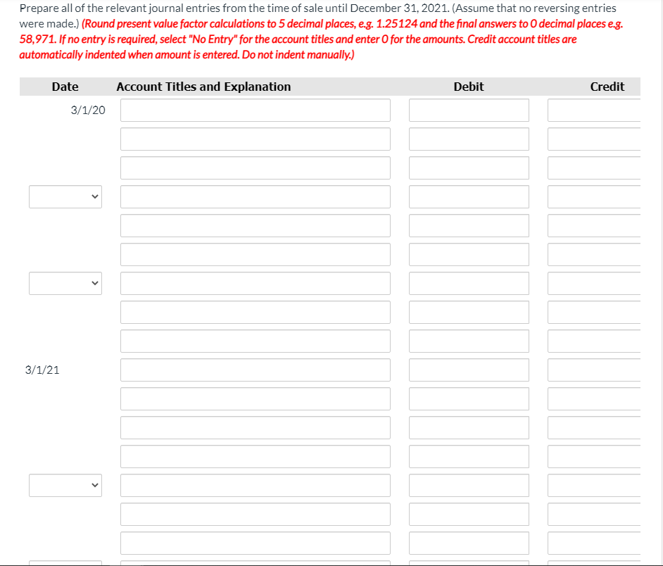 Prepare all of the relevant journal entries from the time of sale until December 31, 2021. (Assume that no reversing entries
were made.) (Round present value factor calculations to 5 decimal places, e.g. 1.25124 and the final answers to 0 decimal places e.g.
58,971. If no entry is required, select "No Entry" for the account titles and enter O for the amounts. Credit account titles are
automatically indented when amount is entered. Do not indent manually.)
Date
Account Titles and Explanation
Debit
Credit
3/1/20
3/1/21
