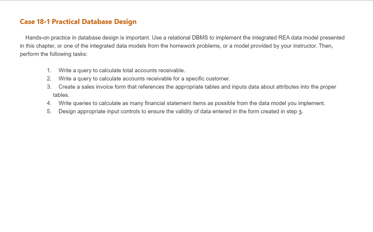 Case 18-1 Practical Database Design
Hands-on practice in database design is important. Use a relational DBMS to implement the integrated REA data model presented
in this chapter, or one of the integrated data models from the homework problems, or a model provided by your instructor. Then,
perform the following tasks:
1.
Write a query to calculate total accounts receivable.
2.
Write a query to calculate accounts receivable for a specific customer.
3.
Create a sales invoice form that references the appropriate tables and inputs data about attributes into the proper
tables.
4.
Write queries to calculate as many financial statement items as possible from the data model you implement.
5.
Design appropriate input controls to ensure the validity of data entered in the form created in step 3.
