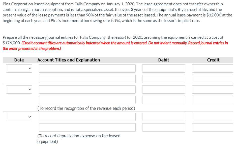 Pina Corporation leases equipment from Falls Company on January 1, 2020. The lease agreement does not transfer ownership,
contain a bargain purchase option, and is not a specialized asset. It covers 3 years of the equipment's 8-year useful life, and the
present value of the lease payments is less than 90% of the fair value of the asset leased. The annual lease payment is $32,000 at the
beginning of each year, and Pina's incremental borrowing rate is 9%, which is the same as the lessor's implicit rate.
Prepare all the necessary journal entries for Falls Company (the lessor) for 2020, assuming the equipment is carried at a cost of
$176,000. (Credit account titles are automatically indented when the amount is entered. Do not indent manually. Record journal entries in
the order presented in the problem.)
Date
Account Titles and Explanation
Debit
Credit
(To record the recognition of the revenue each period)
(To record depreciation expense on the leased
equipment)
