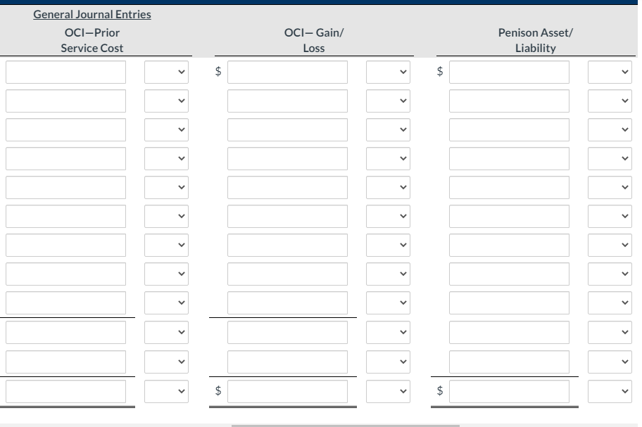 General Journal Entries
OCI-Prior
OCI- Gain/
Penison Asset/
Service Cost
Loss
Liability
$
$
$
>
>
>
>
>
>
>
>
>
>
>
>
>
>
>
>
>
>
>
>
>
>
>
>
%24
%24
>
>
>
>
>
>
>
>
>
>
>
>
