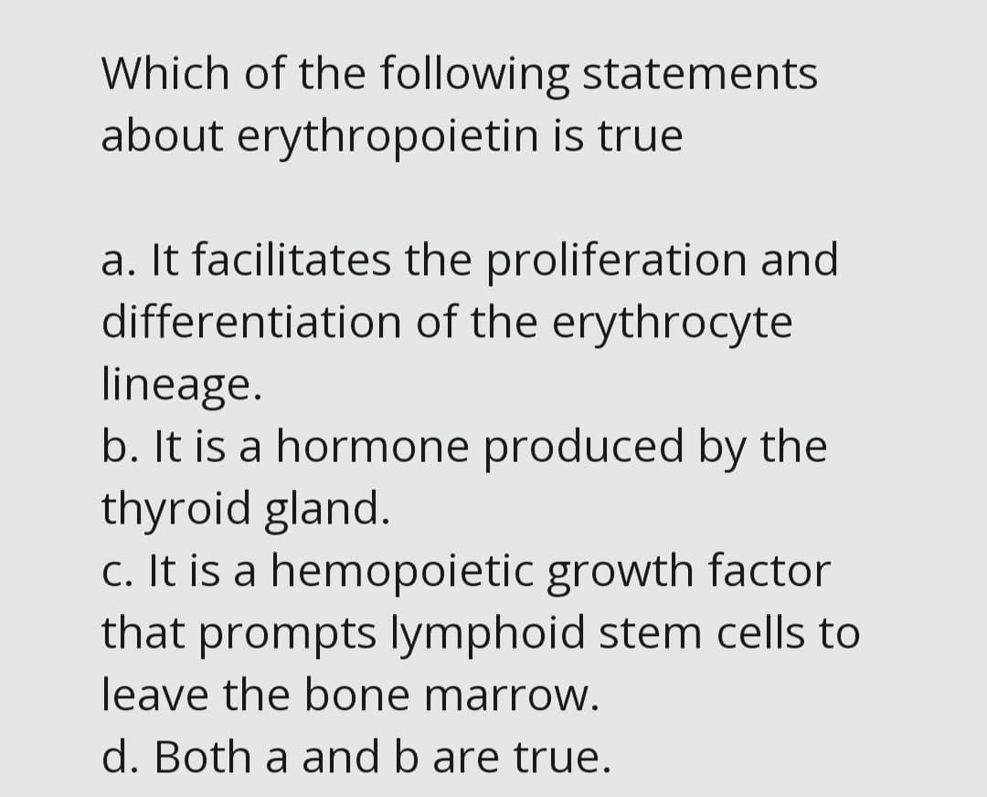 Which of the following statements
about erythropoietin is true
a. It facilitates the proliferation and
differentiation of the erythrocyte
lineage.
b. It is a hormone produced by the
thyroid gland.
c. It is a hemopoietic growth factor
that prompts lymphoid stem cells to
leave the bone marrow.
d. Both a and b are true.
