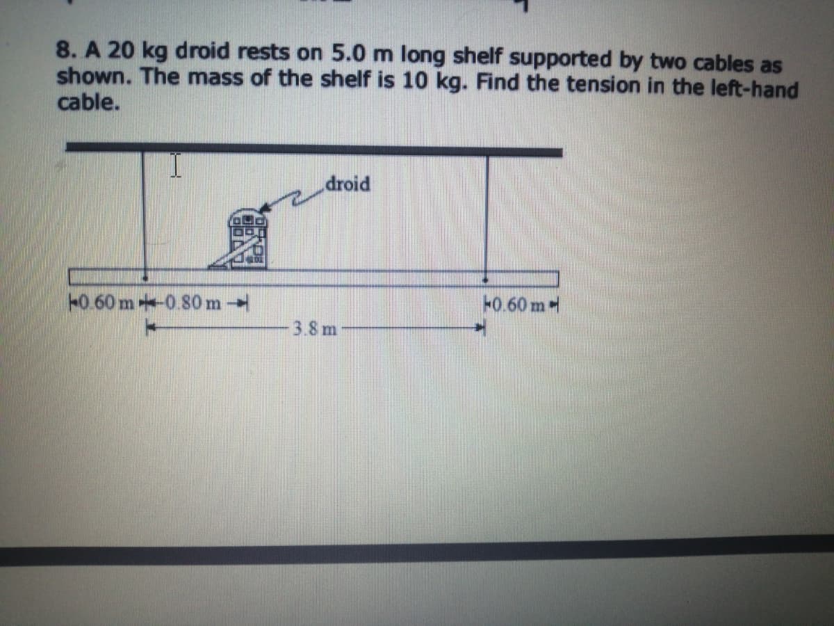 8. A 20 kg droid rests on 5.0 m long shelf supported by two cables as
shown. The mass of the shelf is 10 kg. Find the tension in the left-hand
cable.
droid
H0.60 m0.80m
F0.60 m-
3.8m
