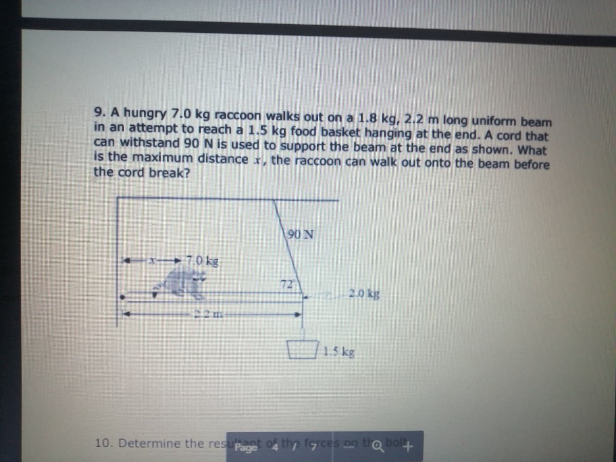 9. A hungry 7.0 kg raccoon walks out on a 1.8 kg, 2.2 m long uniform beam
in an attempt to reach a 1.5 kg food basket hanging at the end. A cord that
can withstand 90 N is used to support the beam at the end as shown. What
is the maximum distance x, the raccoon can walk out onto the beam before
the cord break?
90 N
-- ► 70 kg
72
2.0 kg
22 m
15 kg
10. Determine the resupaget of the ferces on to bol
