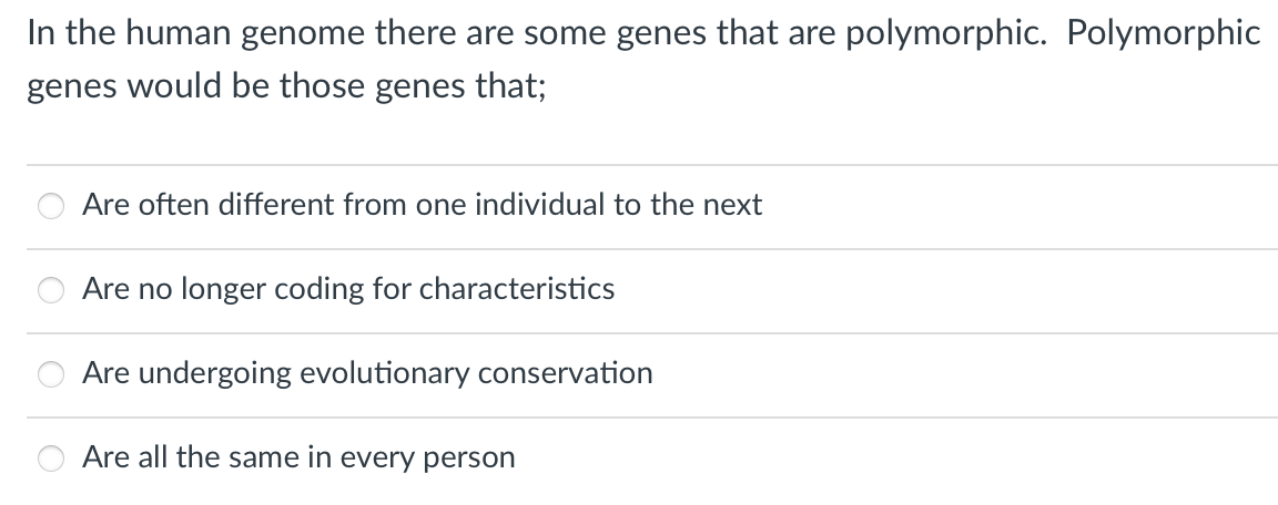 In the human genome there are some genes that are polymorphic. Polymorphic
genes would be those genes that;
Are often different from one individual to the next
Are no longer coding for characteristics
Are undergoing evolutionary conservation
Are all the same in every person
