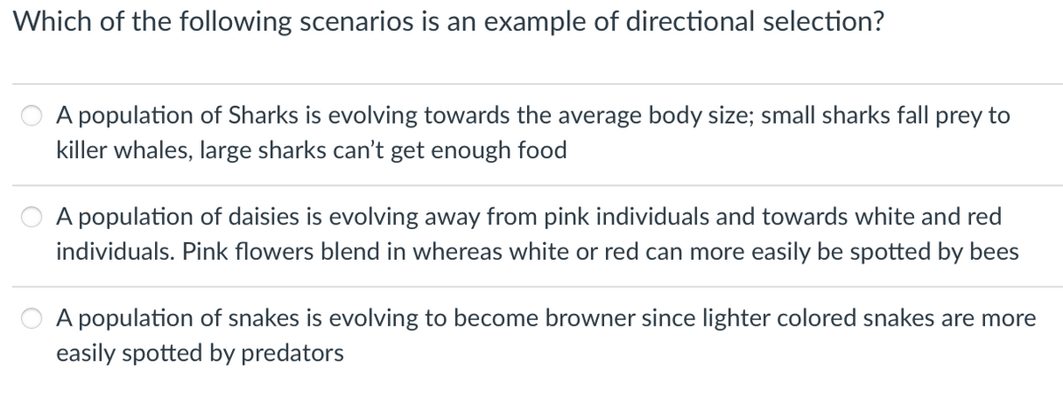 Which of the following scenarios is an example of directional selection?
A population of Sharks is evolving towards the average body size; small sharks fall prey to
killer whales, large sharks can't get enough food
A population of daisies is evolving away from pink individuals and towards white and red
individuals. Pink flowers blend in whereas white or red can more easily be spotted by bees
A population of snakes is evolving to become browner since lighter colored snakes are more
easily spotted by predators
