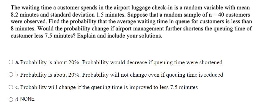 The waiting time a customer spends in the airport luggage check-in is a random variable with mean
8.2 minutes and standard deviation 1.5 minutes. Suppose that a random sample of n = 40 customers
were observed. Find the probability that the average waiting time in queue for customers is less than
8 minutes. Would the probability change if airport management further shortens the queuing time of
customer less 7.5 minutes? Explain and include your solutions.
O a. Probability is about 20%. Probability would decrease if queuing time were shortened
O b. Probability is about 20%. Probability will not change even if queuing time is reduced
O c. Probability will change if the queuing time is improved to less 7.5 minutes
O d. NONE
