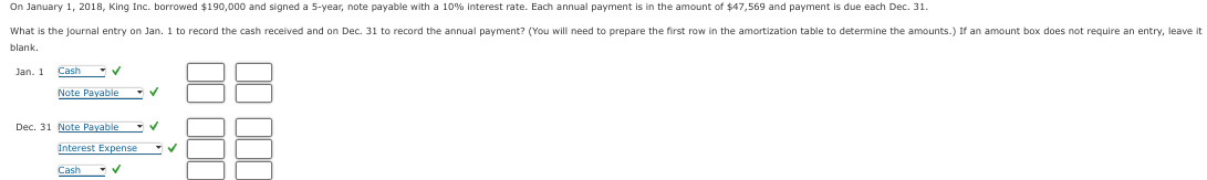 On January 1, 2018, King Inc. borrowed $190,000 and signed a 5-year, note payable with a 10% interest rate. Each annual payment is in the amount of $47,569 and payment is due each Dec. 31.
What is the journal entry on Jan. 1 to record the cash received and on Dec. 31 to record the annual payment? (You will need to prepare the first row in the amortization table to determine the amounts.) If an amount box does not require an entry, leave it
blank.
Jan. 1
Cash ✔
Note Payable
Dec. 31 Note Payable
Interest Expense
Cash
✓
✔
✓