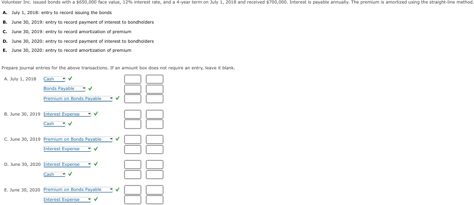 Volunteer Inc. issued bonds with a $650,000 face value, 12% interest rate, and a 4-year term on July 1, 2018 and received $700,000. Interest is payable annually. The premium is amortized using the straight-line method.
A. July 1, 2018: entry to record issuing the bonds
B. June 30, 2019: entry to record payment of interest to bondholders
C. June 30, 2019: entry to record amortization of premium
D. June 30, 2020: entry to record payment of interest to bondholders
E. June 30, 2020: entry to record amortization of premium
Prepare journal entries for the above transactions. If an amount box does not require an entry, leave it blank.
A. July 1, 2018
Cash
Bonds Payable
Premium on Bonds Payable
B. June 30, 2019 Interest Expense
Cash
C. June 30, 2019 Premium on Bonds Payable
Interest Expense
D. June 30, 2020 Interest Expense
Cash
E. June 30, 2020 Premium on Bonds Payable
Interest Expense