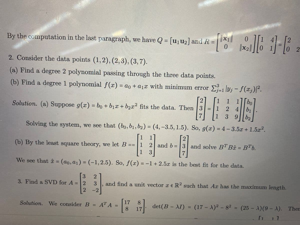 2
By the computation in the last paragraph, we have Q = [u,u2] and R =
0.
%3D
%3D
||x2|]
2. Consider the data points (1, 2), (2,3), (3, 7).
(a) Find a degree 2 polynomial passing through the three data points.
(b) Find a degree 1 polynomial f(x) = ao + a1x with minimum error
E-1 ly; - f(x;)/².
1
1 1||bo
Solution. (a) Suppose g(x) = bo + b1x + b2x² fits the data. Then 3=1
2 4b1
%3D
1
39
b2
Solving the system, we see that (bo,b1,b2) = (4,–3.5, 1.5). So, g(x) = 4- 3.5x + 1.5x².
%3D
[1
1
(b) By the least square theory, we let B == | 1 2 and b = |3 and solve BT Bâu = BTb.
1
%3D
%3D
7
We see that = (ao,a1) = (-1,2.5). So, f (x) = -1 + 2.5x is the best fit for the data.
%3D
%3D
3.
3. Find a SVD for A =2
3
and find a unit vector x eR? such that Ax has the maximum length.
%3D
-2
17
Solution. We consider B = AT A
8.
det(B - AI) = (17 - A)2 - 82 = (25 - A)(9 – ). Then
%3D
|
8.
17
2)
