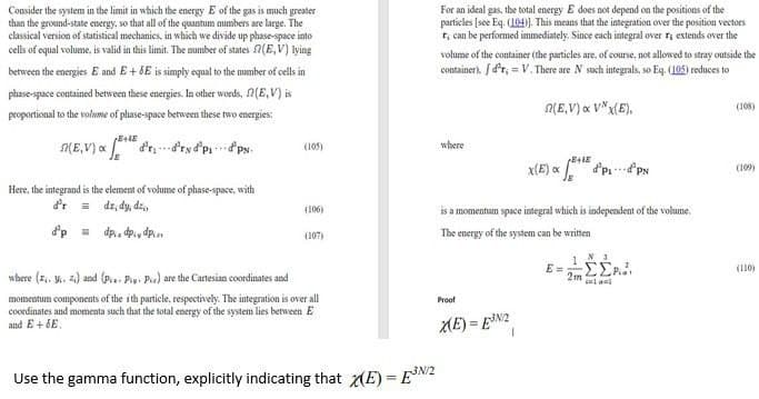 Consider the system in the limit in which the energy E of the gas is much greater
than the ground-state energy, so that all of the quantum numbers are large. The
classical version of statistical mechanies, in which we divide up phase-space into
cells of equal volume, is valid in this limit. The mumber of states (E,V) lying
For an ideal gas, the total energy E does not depend on the positions of the
particles (see Eq. (104). This means that the integration over the position vectors
T, can be performed immediately. Since each integral over ri extends over the
volume of the container (the particles are, of course, not allowed to stray outside the
between the energjes E and E + SE is simply equal to the number of cells in
container). f d'r, = V. There are N sosh integrals, so Eq. (105) reduces to
phase-space contained between these energies. In other words, 2(E,V) is
ALE,V) « V*x(E).
(108)
proportional to the volume of phase-space between these two energies:
(105)
where
X(E) x
(109)
Here, the integrand is the element of volume of phase-space, with
dr, dy, dz,
(106)
is a momentum space integrai which is independent of the volume.
d'p - dp.. dp., dp.
The energy of the system can be written
(107)
E =
(110)
where (E, y. z) and (pa- Piy. Pia) are the Cartesian coordinates and
2m
lanl
momentum components of the ith particle, respectively. Tbe integration is over all
coordinates and momenta such that the total energy of the system lies between E
and E + 6E.
Proot
ME) = EN2
Use the gamma function, explicitly indicating that (E) = EN2
