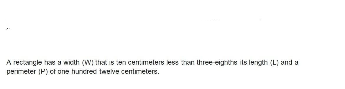 A rectangle has a width (W) that is ten centimeters less than three-eighths its length (L) and a
perimeter (P) of one hundred twelve centimeters.