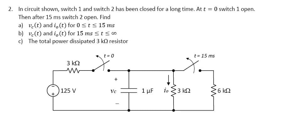 2. In circuit shown, switch 1 and switch 2 has been closed for a long time. At t = 0 switch 1 open.
Then after 15 ms switch 2 open. Find
a) ve (t) and i, (t) for 0 ≤ t ≤ 15 ms
b) ve (t) and i, (t) for 15 ms ≤ t ≤ 00
c) The total power dissipated 3 kO resistor
3 ΚΩ
125 V
t = 0
+
Vc
-
1 μF
io
3 ΚΩ
t = 15 ms
6 ΚΩ