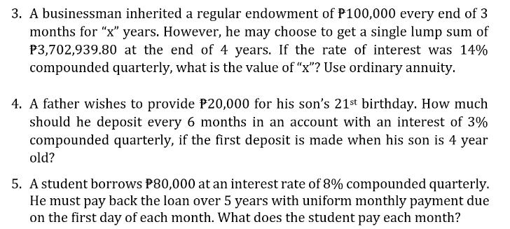 3. A businessman inherited a regular endowment of P100,000 every end of 3
months for "x" years. However, he may choose to get a single lump sum of
P3,702,939.80 at the end of 4 years. If the rate of interest was 14%
compounded quarterly, what is the value of "x"? Use ordinary annuity.
4. A father wishes to provide P20,000 for his son's 21st birthday. How much
should he deposit every 6 months in an account with an interest of 3%
compounded quarterly, if the first deposit is made when his son is 4 year
old?
5. A student borrows P80,000 at an interest rate of 8% compounded quarterly.
He must pay back the loan over 5 years with uniform monthly payment due
on the first day of each month. What does the student pay each month?