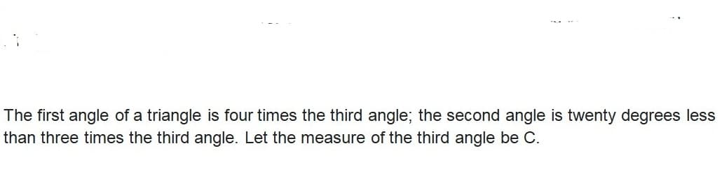 The first angle of a triangle is four times the third angle; the second angle is twenty degrees less
than three times the third angle. Let the measure of the third angle be C.