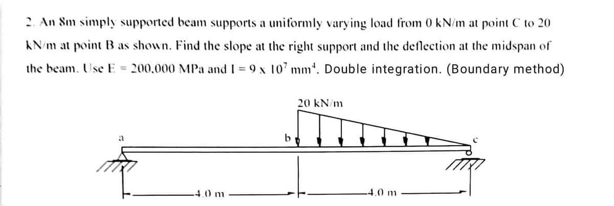 2. An 8m simply supported beam supports a uniformly varying load from 0 kN/m at point C to 20
kN/m at point B as shown. Find the slope at the right support and the deflection at the midspan of
the beam. Use E = 200,000 MPa and 1= 9 x 107 mm. Double integration. (Boundary method)
a
4.0 m
b
20 kN/m
-4.0 m