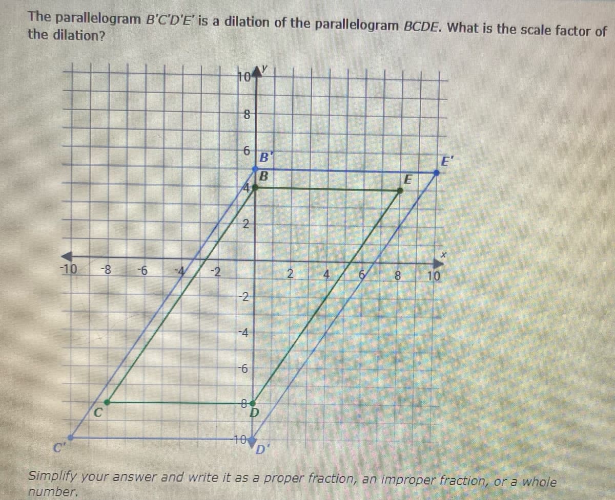 The parallelogram B'C'D'E' is a dilation of the parallelogram BCDE. What is the scale factor of
the dilation?
B'
E'
-10
8-
4
-2
4
10
-2.
-4
9-
C.
D.
10
Simplify your answer and write it as a proper fraction, an improper fraction, or a whole
number.
6.
