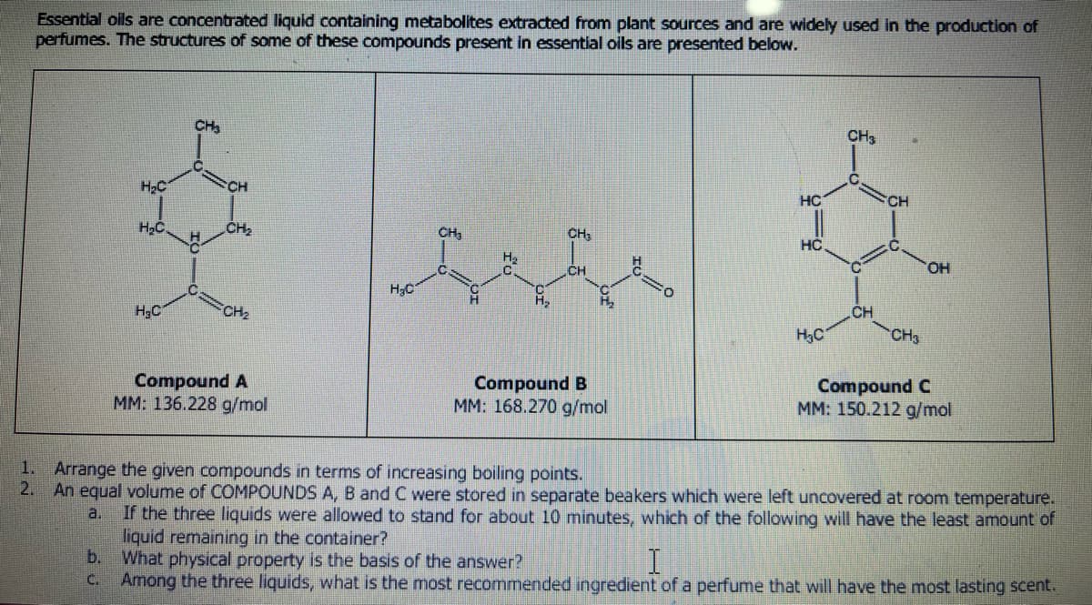 Essential oils are concentrated liquid containing metabolites extracted from plant sources and are widely used in the production of
perfumes. The structures of some of these compounds present in essential oils are presented below.
H₂C
H₂C.
H₂C
CH₂
H
CH
CH₂
CH₂
Compound A
MM: 136.228 g/mol
H₂C
CH₂
H
H₂
H₂
CH₂
CH
Compound B
MM: 168.270 g/mol
HC
HC
H₂C
CH3
C
CH
CH
CH3
OH
Compound C
MM: 150.212 g/mol
1.
Arrange the given compounds in terms of increasing boiling points.
2. An equal volume of COMPOUNDS A, B and C were stored in separate beakers which were left uncovered at room temperature.
a. If the three liquids were allowed to stand for about 10 minutes, which of the following will have the least amount of
liquid remaining in the container?
b.
What physical property is the basis of the answer?
I
c. Among the three liquids, what is the most recommended ingredient of a perfume that will have the most lasting scent.