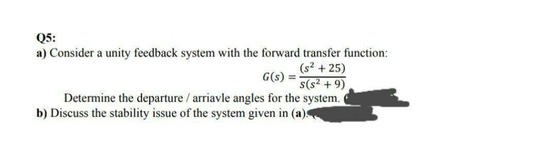 Q5:
a) Consider a unity feedback system with the forward transfer function:
(s2 + 25)
G(s) =
%3D
s(s? + 9)
Determine the departure / arriavle angles for the system.
b) Discuss the stability issue of the system given in (a).
