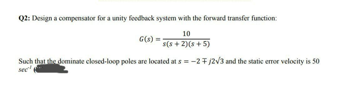 Q2: Design a compensator for a unity feedback system with the forward transfer function:
10
G(s) =
s(s + 2)(s + 5)
Such that the dominate closed-loop poles are located at s = -2 + j2v3 and the static error velocity is 50
sec
