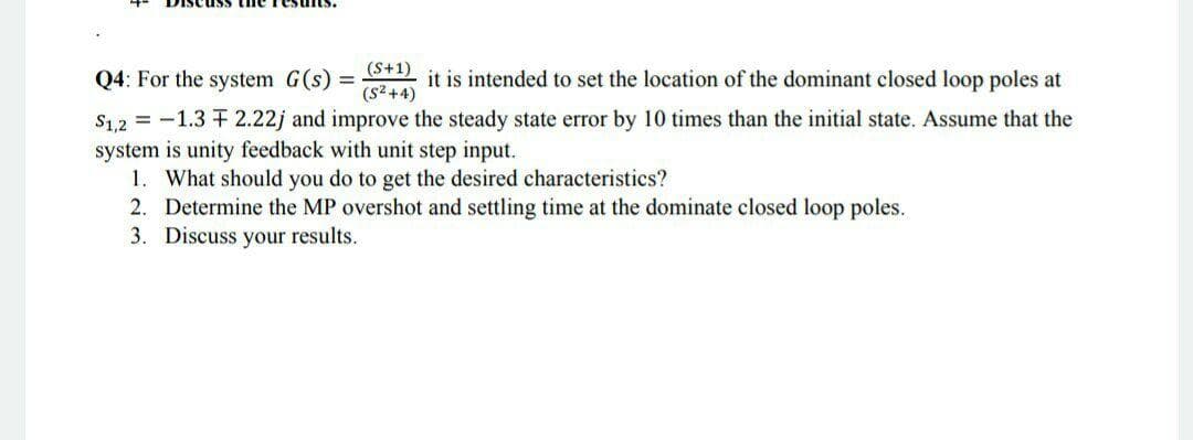 Q4: For the system G(s) = it is intended to set the location of the dominant closed loop poles at
%3D
(s² +4)
S1,2 = -1.3 + 2.22j and improve the steady state error by 10 times than the initial state. Assume that the
system is unity feedback with unit step input.
1. What should you do to get the desired characteristics?
2. Determine the MP overshot and settling time at the dominate closed loop poles.
3. Discuss your results.
