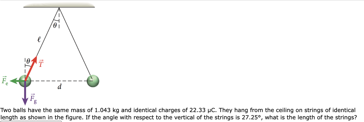 Fe
10 T
F
l
g
-Jó
d
Two balls have the same mass of 1.043 kg and identical charges of 22.33 µC. They hang from the ceiling on strings of identical
length as shown in the figure. If the angle with respect to the vertical of the strings is 27.25°, what is the length of the strings?