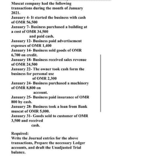 Muscat company had the following
transactions during the month of January
2021.
January 4- It started the business with cash
of OMR 56,500
January 7- Business purchased a building at
a cost of OMR 34,500
and paid cash.
January 12- Business paid advertisement
expenses of OMR 1,400
January 14- Business sold goods of OMR
6,700 on credit.
January 18- Business received sales revenue
of OMR 24,500
January 22- The owner took cash form the
business for personal use
of OMR 2,300
January 24- Business purchased a machinery
of OMR 8,800 on
account.
January 25- Business paid insurance of OMR
800 by cash.
January 28- Business took a loan from Bank
muscat of OMR 5,000.
January 31- Goods sold to customer of OMR
3,500 and received
cash.
Required:
Write the Journal entries for the above
transactions, Prepare the necessary Ledger
accounts, and draft the Unadjusted Trial
balance.
