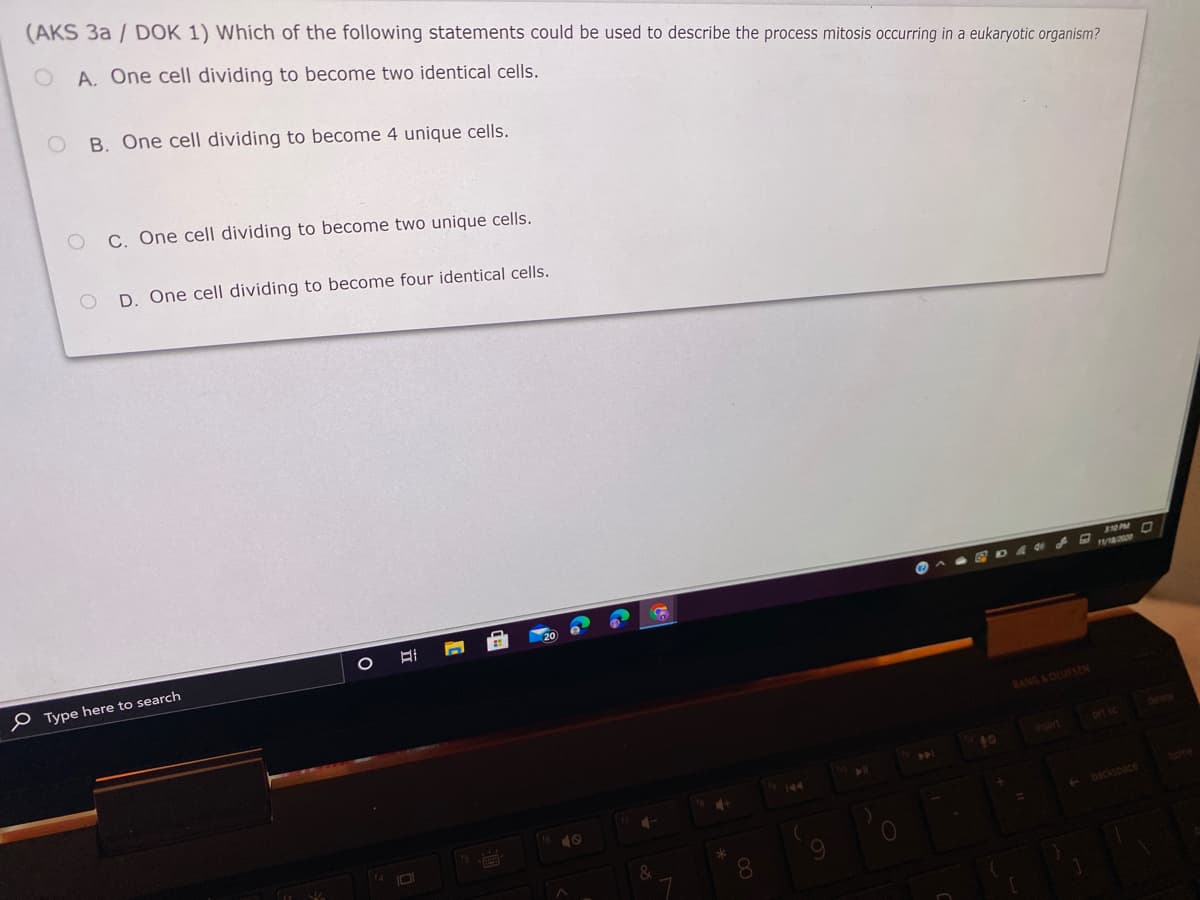 (AKS 3a / DOK 1) Which of the following statements could be used to describe the process mitosis occurring in a eukaryotic organism?
A. One cell dividing to become two identical cells.
B. One cell dividing to become 4 unique cells.
C. One cell dividing to become two unique cells.
D. One cell dividing to become four identical cells.
P Type here to search
BANG&OLUFSEN
delete
insert
prt s
144
home
backspace
8.
