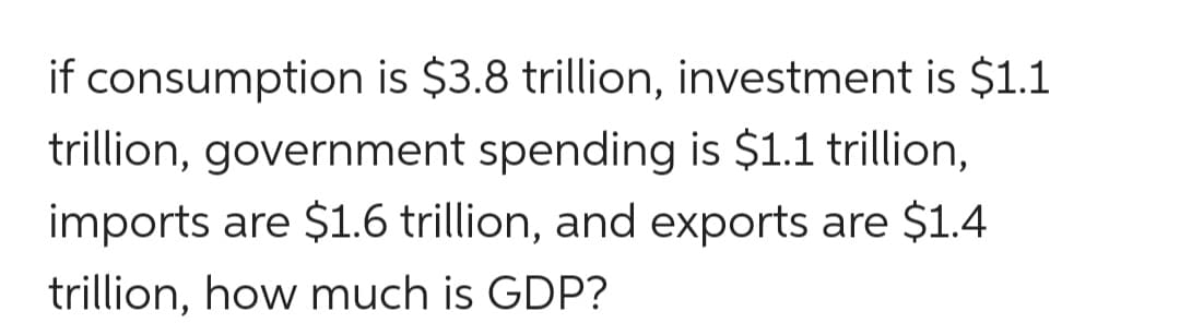 if consumption is $3.8 trillion, investment is $1.1
trillion, government spending is $1.1 trillion,
imports are $1.6 trillion, and exports are $1.4
trillion, how much is GDP?
